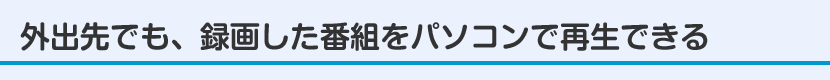 外出先でも、録画した番組をパソコンで再生できる