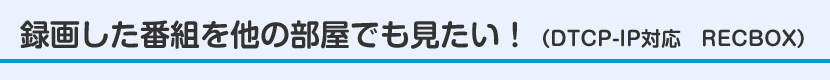 録画した番組を他の部屋でも見たい！（DTCP-IP対応　RECBOX）