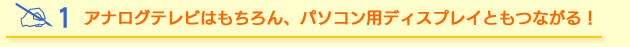 アナログテレビはもちろん、パソコン用ディスプレイともつながる！
