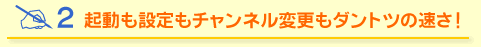 起動も設定もチャンネル変更もダントツの速さ！